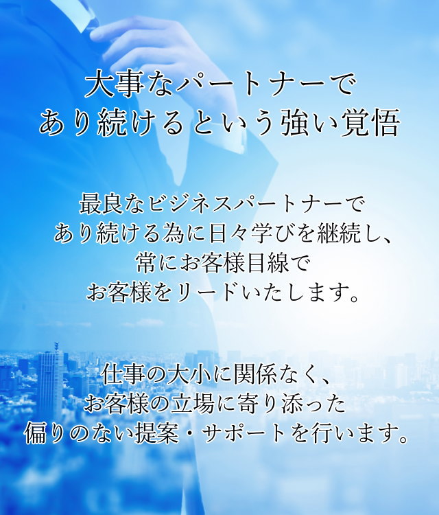 大事なパートナーであり続けるという強い覚悟。最良なビジネスパートナーであり続ける為に日々学びを継続し、常にお客様目線でお客様をリードいたします。仕事の大小に関係なく、お客様の立場に寄り添った偏りのない提案・サポートを行います。
